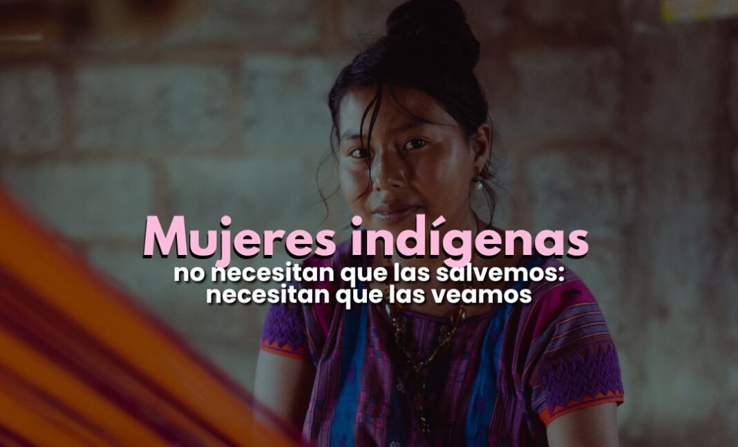 Las mujeres indígenas no necesitan que las salvemos: necesitan que las veamos